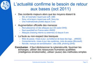 L’actualité confirme le besoin de retour aux bases (oct 2011) Des incidents majeurs alors que les moyens étaient là SG, et l’exemple n’ayant pas suffi, UBS Sony, et la leçon n’ayant pas suffi, Sony bis Une multinationale piratée depuis 2 ans Augmentation officielle des menaces Recrudescence x3 des attaques aux US (selon DHS) Saut quantitatif en France selon ANSSI Attaques (hacking interne ou externes) x3 depuis 5 ans La faute au non-respect des basiques Mots de passe, mises à jour, surveillance de base des logs… (ANSSI) Comportements, mises à jour des systèmes, mots de passe (Microsoft) Naïveté, manque de sensibilisation : clés USB, phishing (DHS) Conclusion  : il faut décloisonner la cybersécurité, favoriser les échanges, utiliser des ressources humaines qualifiées (intelligence émotionnelle), utiliser (aussi) des méthodes simples Page  Cybersécurité Industrielle - Patrice Bock 