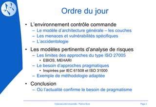Ordre du jour L’environnement contrôle commande Le modèle d’architecture générale – les couches Les menaces et vulnérabilités spécifiques L’accidentologie Les modèles pertinents d’analyse de risques Les limites des approches du type ISO 27005 EBIOS, MEHARI Le besoin d’approches pragmatiques Inspirées par IEC 61508 et ISO 31000 Exemple de méthodologie adaptée Conclusion Où l’actualité confirme le besoin de pragmatisme Page  Cybersécurité Industrielle - Patrice Bock 