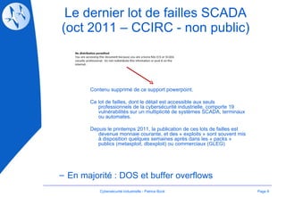 Le dernier lot de failles SCADA (oct 2011 – CCIRC - non public) Page  En majorité : DOS et buffer overflows Cybersécurité Industrielle - Patrice Bock Contenu supprimé de ce support powerpoint. Ce lot de failles, dont le détail est accessible aux seuls professionnels de la cybersécurité industrielle, comporte 19 vulnérabilités sur un multiplicité de systèmes SCADA, terminaux ou automates.  Depuis le printemps 2011, la publication de ces lots de failles est devenue monnaie courante, et des « exploits » sont souvent mis à disposition quelques semaines après dans les « packs » publics (metasploit, dbexploit) ou commerciaux (GLEG) 