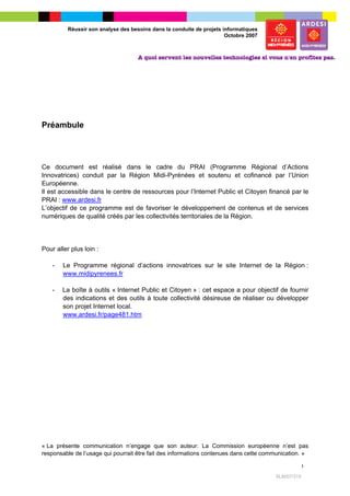 Réussir son analyse des besoins dans la conduite de projets informatiques
                                                                       Octobre 2007




Préambule




Ce document est réalisé dans le cadre du PRAI (Programme Régional d’Actions
Innovatrices) conduit par la Région Midi-Pyrénées et soutenu et cofinancé par l’Union
Européenne.
Il est accessible dans le centre de ressources pour l’Internet Public et Citoyen financé par le
PRAI : www.ardesi.fr
L’objectif de ce programme est de favoriser le développement de contenus et de services
numériques de qualité créés par les collectivités territoriales de la Région.




Pour aller plus loin :

    -   Le Programme régional d’actions innovatrices sur le site Internet de la Région :
        www.midipyrenees.fr

    -   La boîte à outils « Internet Public et Citoyen » : cet espace a pour objectif de fournir
        des indications et des outils à toute collectivité désireuse de réaliser ou développer
        son projet Internet local.
        www.ardesi.fr/page481.htm




« La présente communication n’engage que son auteur. La Commission européenne n’est pas
responsable de l’usage qui pourrait être fait des informations contenues dans cette communication. »

                                                                                                    1

                                                                                       SLM/07/315
 