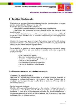 Réussir son analyse des besoins dans la conduite de projets informatiques
                                                                     Octobre 2007




2 - Constituer l’équipe projet

 Il faut s’appuyer sur des référents dynamiques et identifier tous les acteurs. Le groupe
 doit être représentatif des utilisateurs du futur outil.
 Il vaut donc mieux sélectionner des personnes :
       - favorables à la dynamique de groupe et l’émulation qu’elle entraîne
       - disponibles : leur participation au projet ne va pas ajouter une charge de travail
 supplémentaire
       - motivées et volontaires qui seront le premier réseau à communiquer sur l’état du
 projet, et qui seront donc très utiles au moment du déploiement pour l’accompagnement
 du changement

 Attention : le mode projet gomme la ligne hiérarchique alors qu’elle doit continuer
 d’exister par ailleurs. Il convient de communiquer finement sur les enjeux du projet, et de
 définir le jeu des acteurs avec des objectifs définis.

 Penser à définir un planning de réunion qui devra être absolument respecté. A chaque
 réunion, son objectif avec une prise de décision concrète sur la mise en œuvre du
 projet, par exemple :

              - Grille d’analyse des besoins,
              - Choix des fonctionnalités prioritaire,
              - Validation du cahier des charges fonctionnel,
              - Choix du ou des prestataires,
              - Etablissement du plan de communication,
              - Planning de déploiement et de formation
              -…


3 – Bien communiquer pour éviter les écueils

 Travailler sur un référentiel commun :
 Le principe de l’équipe projet implique niveaux de technicités différents. Hors tous les
 utilisateurs ne sont pas ingénieurs ou informaticiens. Il faut donc s’entendre sur un
 vocabulaire commun permettra de travailler dans un cadre de référence précis et
 d’éviter les quiproquos.

 Faciliter l’expression du besoin :
 Il faut être à l’écoute des futurs utilisateurs. Lors d’un entretien il est important de mettre
 une personne à l’aise, de l’écouter et de reformuler pour prouver que son opinion est
 importante. Le cadre d’une réunion empêche parfois les plus discrets de s’exprimer. Il
 faut surveiller les temps de paroles de chacun et vérifier à la fin de l’exercice que toutes
 les idées ont bien été prises en comptes



                                                                                                   3

                                                                                      SLM/07/315
 