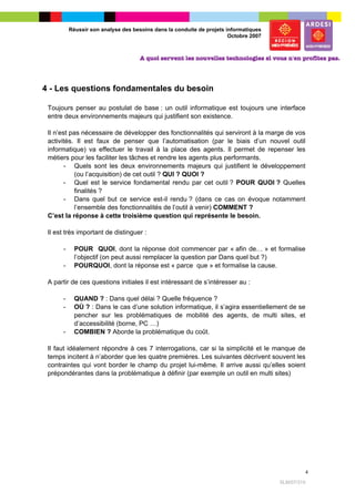 Réussir son analyse des besoins dans la conduite de projets informatiques
                                                                       Octobre 2007




4 - Les questions fondamentales du besoin

 Toujours penser au postulat de base : un outil informatique est toujours une interface
 entre deux environnements majeurs qui justifient son existence.

 Il n’est pas nécessaire de développer des fonctionnalités qui serviront à la marge de vos
 activités. Il est faux de penser que l’automatisation (par le biais d’un nouvel outil
 informatique) va effectuer le travail à la place des agents. Il permet de repenser les
 métiers pour les faciliter les tâches et rendre les agents plus performants.
        - Quels sont les deux environnements majeurs qui justifient le développement
           (ou l’acquisition) de cet outil ? QUI ? QUOI ?
        - Quel est le service fondamental rendu par cet outil ? POUR QUOI ? Quelles
           finalités ?
        - Dans quel but ce service est-il rendu ? (dans ce cas on évoque notamment
           l’ensemble des fonctionnalités de l’outil à venir) COMMENT ?
 C’est la réponse à cette troisième question qui représente le besoin.

 Il est très important de distinguer :

      -     POUR QUOI, dont la réponse doit commencer par « afin de… » et formalise
            l’objectif (on peut aussi remplacer la question par Dans quel but ?)
      -     POURQUOI, dont la réponse est « parce que » et formalise la cause.

 A partir de ces questions initiales il est intéressant de s’intéresser au :

      -     QUAND ? : Dans quel délai ? Quelle fréquence ?
      -     OÙ ? : Dans le cas d’une solution informatique, il s’agira essentiellement de se
            pencher sur les problématiques de mobilité des agents, de multi sites, et
            d’accessibilité (borne, PC …)
      -     COMBIEN ? Aborde la problématique du coût.

 Il faut idéalement répondre à ces 7 interrogations, car si la simplicité et le manque de
 temps incitent à n’aborder que les quatre premières. Les suivantes décrivent souvent les
 contraintes qui vont border le champ du projet lui-même. Il arrive aussi qu’elles soient
 prépondérantes dans la problématique à définir (par exemple un outil en multi sites)




                                                                                                   4

                                                                                      SLM/07/315
 