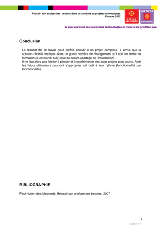 Réussir son analyse des besoins dans la conduite de projets informatiques
                                                                     Octobre 2007




Conclusion

 Le résultat de ce travail peut parfois aboutir à un projet complexe. Il arrive que la
 solution choisie implique alors un grand nombre de changement qu’il soit en terme de
 formation (à un nouvel outil) que de culture (partage de l’information).
 Il ne faut alors pas hésiter à phaser et à expérimenter des sous projets plus courts. Ainsi
 les futurs utilisateurs pourront s’approprier cet outil à leur rythme (fonctionnalité par
 fonctionnalité).




BIBLIOGRAPHIE

Paul Hubert des Mesnards. Réussir son analyse des besoins. 2007




                                                                                                 6

                                                                                    SLM/07/315
 