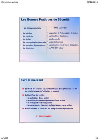 Dominique Arickx 09/12/2015
AFM42 10
Le briefing
La check-list
La do-list
La communication sécurisée
La passation des consignes
Le débriefing
La gestion de l'interruption de tâches
La répartition des tâches
L'autocontrôle
Le contrôle croisé
La délégation /contrôle de délégation.
Le "NO GO" (stop)
EN COMMUNICATION DANS L’ACTION
09/12/2015 20
Les Bonnes Pratiques de Sécurité
Faire la check-list
La check-list sécurise les points critiques d’un processus à la fin
de celui-ci et avant d’initialiser le suivant
L’objectif est de vérifier:
la réalisation d’une action
la conformité des conséquences d’une action
la configuration d’un système
la présence des éléments indispensables à une action
L’utilisation de la check-list est intégrée dans la procédure
09/12/2015 21
Juste avant
 