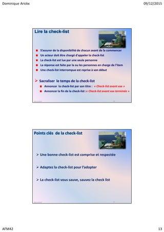Dominique Arickx 09/12/2015
AFM42 13
S’assurer de la disponibilité de chacun avant de la commencer
Un acteur doit être chargé d'appeler la check-list
La check-list est lue par une seule personne
La réponse est faite par la ou les personnes en charge de l’item
Une check-list interrompue est reprise à son début
Lire la check-list
09/12/2015 26
Sacraliser le temps de la check-list
Annoncer la check-list par son titre : « Check-list avant xxx »
Annoncer la fin de la check-list :« Check-list avant xxx terminée »
Points clés de la check-list
09/12/2015 27
Une bonne check-list est comprise et respectée
Adaptez la check-list pour l’adopter
La check-list vous sauve, sauvez la check list
 