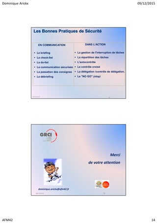 Dominique Arickx 09/12/2015
AFM42 14
Le briefing
La check-list
La do-list
La communication sécurisée
La passation des consignes
Le débriefing
La gestion de l'interruption de tâches
La répartition des tâches
L'autocontrôle
Le contrôle croisé
La délégation /contrôle de délégation.
Le "NO GO" (stop)
EN COMMUNICATION DANS L’ACTION
09/12/2015 28
Les Bonnes Pratiques de Sécurité
09/12/2015 29
Merci
de votre attention
dominique.arickx@afm42.fr
 