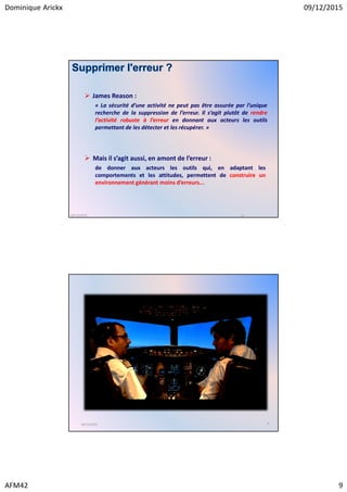 Dominique Arickx 09/12/2015
AFM42 9
Supprimer l'erreur ?
James Reason :
« La sécurité d’une activité ne peut pas être assurée par l’unique
recherche de la suppression de l’erreur. Il s’agit plutôt de rendre
l’activité robuste à l’erreur en donnant aux acteurs les outils
permettant de les détecter et les récupérer. »
17
Mais il s’agit aussi, en amont de l’erreur :
de donner aux acteurs les outils qui, en adaptant les
comportements et les attitudes, permettent de construire un
environnement générant moins d’erreurs...
09/12/2015
409/12/2015
 