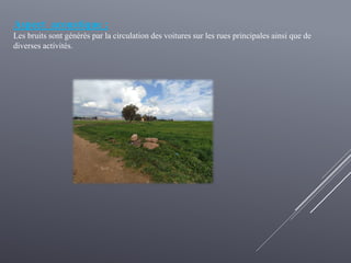 Aspect acoustique :
Les bruits sont générés par la circulation des voitures sur les rues principales ainsi que de
diverses activités.
 