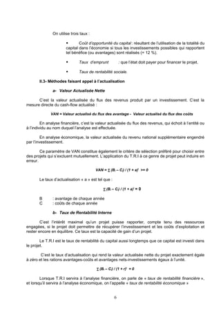 On utilise trois taux :

                              Coût d’opportunité du capital : résultant de l’utilisation de la totalité du
                       capital dans l’économie si tous les investissements possibles qui rapportent
                       tel bénéfice (ou avantages) sont réalisés (= 12 %).

                              Taux d’emprunt            : que l’état doit payer pour financer le projet.

                              Taux de rentabilité sociale.

       II.3- Méthodes faisant appel à l’actualisation

               a- Valeur Actualisée Nette

      C’est la valeur actualisée du flux des revenus produit par un investissement. C’est la
mesure directe du cash-flow actualisé :

              VAN = Valeur actualisé du flux des avantage - Valeur actualisé du flux des coûts

         En analyse financière, c’est la valeur actualisée du flux des revenus, qui échoit à l’entité ou
à l’individu au nom duquel l’analyse est effectuée.

         En analyse économique, la valeur actualisée du revenu national supplémentaire engendré
par l’investissement.

        Ce paramètre de VAN constitue également le critère de sélection préféré pour choisir entre
des projets qui s’excluent mutuellement. L’application du T.R.I à ce genre de projet peut induire en
erreur.

                                         VAN = ∑ (Bi – Ci) / (1 + a)i >= 0

       Le taux d’actualisation « a » est tel que :

                                             ∑ (Bi – Ci) / (1 + a)i = 0

       B       : avantage de chaque année
       C       : coûts de chaque année

               b- Taux de Rentabilité Interne

        C’est l’intérêt maximal qu’un projet puisse rapporter, compte tenu des ressources
engagées, si le projet doit permettre de récupérer l’investissement et les coûts d’exploitation et
rester encore en équilibre. Ce taux est la capacité de gain d’un projet.

        Le T.R.I est le taux de rentabilité du capital aussi longtemps que ce capital est investi dans
le projet.

        C’est le taux d’actualisation qui rend la valeur actualisée nette du projet exactement égale
à zéro et les rations avantages-coûts et avantages nets-investissements égaux à l’unité.

                                         ∑ (Bi – Ci) / (1 + r)i = 0

        Lorsque T.R.I servira à l’analyse financière, on parle de « taux de rentabilité financière »,
et lorsqu’il servira à l’analyse économique, on l’appelle « taux de rentabilité économique »


                                                     6
 