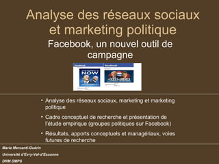 Analyse des réseaux sociaux et marketing politique Facebook, un nouvel outil de campagne Maria Mercanti-Guérin Université d’Evry-Val-d’Essonne DRM DMPS ,[object Object],[object Object],[object Object]