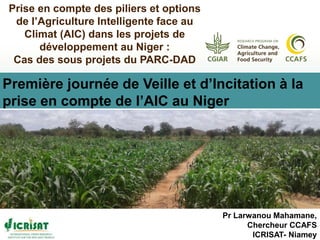 Pr Larwanou Mahamane,
Chercheur CCAFS
ICRISAT- Niamey
Prise en compte des piliers et options
de l’Agriculture Intelligente face au
Climat (AIC) dans les projets de
développement au Niger :
Cas des sous projets du PARC-DAD
Première journée de Veille et d’Incitation à la
prise en compte de l’AIC au Niger
 