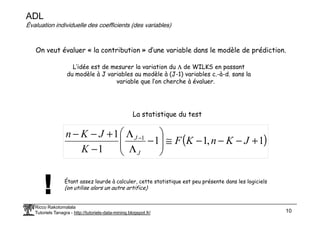 ADL
Évaluation individuelle des coefficients (des variables)
On veut évaluer « la contribution » d’une variable dans le modèle de prédiction.
L’idée est de mesurer la variation du Λ de WILKS en passant
du modèle à J variables au modèle à (J-1) variables c.-à-d. sans la
variable que l’on cherche à évaluer.
La statistique du test
Ricco Rakotomalala
Tutoriels Tanagra - http://tutoriels-data-mining.blogspot.fr/ 10
La statistique du test
( )
1
,
1
1
1
1 1
+
−
−
−
≅








−
Λ
Λ
−
+
−
− −
J
K
n
K
F
K
J
K
n
J
J
Étant assez lourde à calculer, cette statistique est peu présente dans les logiciels
(on utilise alors un autre artifice)
 