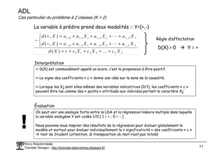 ADL
Cas particulier du problème à 2 classes (K = 2)
La variable à prédire prend deux modalités :: Y={+,-}
J
J
J
J
J
J
X
c
X
c
X
c
c
X
d
X
a
X
a
X
a
a
X
d
X
a
X
a
X
a
a
X
d
+
+
+
+
=



+
+
+
+
=
−
+
+
+
+
=
+
−
−
−
−
−
+
+
+
+
K
L
L
2
2
1
1
,
2
2
,
1
1
,
0
,
,
2
2
,
1
1
,
0
,
)
(
)
,
(
)
,
(
Règle d’affectation
D(X) > 0 Y = +
>> D(X) est communément appelé un score, c’est la propension à être positif.
>> Le signe des coefficients « c » donne une idée sur le sens de la causalité.
Interprétation
Ricco Rakotomalala
Tutoriels Tanagra - http://tutoriels-data-mining.blogspot.fr/ 11
>> Le signe des coefficients « c » donne une idée sur le sens de la causalité.
>> Lorsque les Xj sont elles-mêmes des variables indicatrices (0/1), les coefficients « c »
peuvent être lus comme des « points » attribués aux individus portant le caractère Xj
On peut voir une analogie forte entre la LDA et la régression linéaire multiple dans laquelle
la variable endogène Y est codée 1/0 [ 1 = + ; 0 = - ].
Nous pouvons nous inspirer des résultats de la régression pour évaluer globalement le
modèle et surtout pour évaluer individuellement la « significativité » des coefficients « c »
test de Student (attention, la transposition du test n’est pas totale)
Évaluation
 