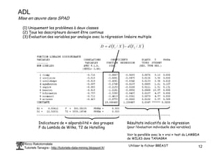 ADL
Mise en œuvre dans SPAD
(1) Uniquement les problèmes à deux classes
(2) Tous les descripteurs doivent être continus
(3) Évaluation des variables par analogie avec la régression linéaire multiple
( ) ( )
X
Y
d
X
Y
d
D /
/ 2
1 −
=
Ricco Rakotomalala
Tutoriels Tanagra - http://tutoriels-data-mining.blogspot.fr/ 12
Indicateurs de « séparabilité » des groupes
F du Lambda de Wilks, T2 de Hotelling
Résultats indicatifs de la régression
(pour l’évaluation individuelle des variables)
Voir le parallèle avec le « vrai » test du LAMBDA
de WILKS dans TANAGRA
Utiliser le fichier BREAST
 