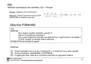 ADL
Sélection automatique des variables (1/2) -- Principe
( )
J
K
n
K
F
K
J
K
n
J
J
−
−
−
≅








−
Λ
Λ
−
−
−
+
,
1
1
1 1
Principe : S’appuyer sur la statistique F
Démarche : Évaluer l’adjonction d’une (J+1)ème
variable dans le modèle au sens de F
Sélection FORWARD
J=0
REPETER
Pour chaque variable candidate, calculer F
Ricco Rakotomalala
Tutoriels Tanagra - http://tutoriels-data-mining.blogspot.fr/ 14
REPETER
Pour chaque variable candidate, calculer F
Choisir la variable qui maximise F
Est-ce que l’adjonction entraîne une amélioration « significative » du modèle ?
Si OUI, Ajouter la variable dans la sélection
JUSQU’À Plus de variable à ajouter
Remarque :
(1) Il faut s’entendre sur le terme « significatif » attention à la p-value calculée
(2) Autres stratégies : BACKWARD et STEPWISE
(3) A rapprocher avec l’idée de la corrélation partielle en régression linéaire
 