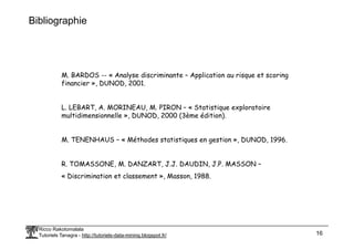 Bibliographie
M. BARDOS -- « Analyse discriminante – Application au risque et scoring
financier », DUNOD, 2001.
L. LEBART, A. MORINEAU, M. PIRON – « Statistique exploratoire
multidimensionnelle », DUNOD, 2000 (3ème édition).
Ricco Rakotomalala
Tutoriels Tanagra - http://tutoriels-data-mining.blogspot.fr/ 16
M. TENENHAUS – « Méthodes statistiques en gestion », DUNOD, 1996.
R. TOMASSONE, M. DANZART, J.J. DAUDIN, J.P. MASSON –
« Discrimination et classement », Masson, 1988.
 
