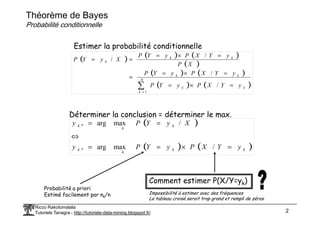 Théorème de Bayes
Probabilité conditionnelle
( ) ( ) ( )
( )
( ) ( )
( ) ( )
∑
=
=
×
=
=
×
=
=
=
×
=
=
=
K
k
k
k
k
k
k
k
k
y
Y
X
P
y
Y
P
y
Y
X
P
y
Y
P
X
P
y
Y
X
P
y
Y
P
X
y
Y
P
1
/
/
/
/
Estimer la probabilité conditionnelle
Déterminer la conclusion = déterminer le max.
Ricco Rakotomalala
Tutoriels Tanagra - http://tutoriels-data-mining.blogspot.fr/ 2
Déterminer la conclusion = déterminer le max.
( )
( ) ( )
k
k
k
k
k
k
k
y
Y
X
P
y
Y
P
y
X
y
Y
P
y
=
×
=
=
⇔
=
=
/
max
arg
/
max
arg
*
*
Comment estimer P(X/Y=yk)
Probabilité a priori
Estimé facilement par nk/n Impossibilité à estimer avec des fréquences
Le tableau croisé serait trop grand et rempli de zéros
 