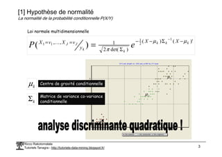(X1) pet_length vs. (X2) pet_w idth by (Y) type
2 3
µ
[1] Hypothèse de normalité
La normalité de la probabilité conditionnelle P(X/Y)
)'
(
)
(
)
det(
2
1
,
,
1
2
1
1
1
)
( k
k
k
k
k
J
J
X
X
y
v
X
v
X
e
P
µ
µ
π
−
Σ
−
−
Σ
=
=
−
=
K
Loi normale multidimensionnelle
Ricco Rakotomalala
Tutoriels Tanagra - http://tutoriels-data-mining.blogspot.fr/ 3
Iris-setosa Iris-versicolor Iris-virginica
6
5
4
3
2
1
2
1
1
µ
2
µ
3
µ
k
µ Centre de gravité conditionnelle
k
Σ Matrice de variance co-variance
conditionnelle
 