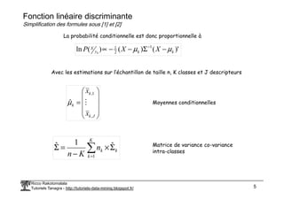 Fonction linéaire discriminante
Simplification des formules sous [1] et [2]
)'
(
)
(
)
(
ln 1
2
1
k
k
y
X X
X
P k
µ
µ −
Σ
−
−
∝ −
Avec les estimations sur l’échantillon de taille n, K classes et J descripteurs






=
k
x 1
,
ˆ M
µ Moyennes conditionnelles
La probabilité conditionnelle est donc proportionnelle à
Ricco Rakotomalala
Tutoriels Tanagra - http://tutoriels-data-mining.blogspot.fr/ 5






=
J
k
k
x ,
ˆ M
µ Moyennes conditionnelles
∑
=
Σ
×
−
=
Σ
K
k
k
k
n
K
n 1
ˆ
1
ˆ Matrice de variance co-variance
intra-classes
 