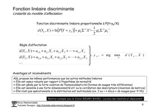 ( )
[ ] '
2
1
'
ln
)
,
( 1
1
k
k
k
k
k X
y
Y
P
X
Y
d µ
µ
µ −
−
Σ
−
Σ
+
=
=
Fonction discriminante linéaire proportionnelle à P(Y=yk/X)
L
L J
J
X
a
X
a
X
a
a
X
Y
d
X
a
X
a
X
a
a
X
Y
d ,
1
2
2
,
1
1
1
,
1
0
,
1
1
)
,
(
)
,
(
+
+
+
+
=
+
+
+
+
=
Règle d’affectation
)
,
(
max
arg
* X
Y
d
y k
k =
Fonction linéaire discriminante
Linéarité du modèle d’affectation
Ricco Rakotomalala
Tutoriels Tanagra - http://tutoriels-data-mining.blogspot.fr/ 6
L
L J
J X
a
X
a
X
a
a
X
Y
d ,
2
2
2
,
2
1
1
,
2
0
,
2
2 )
,
( +
+
+
+
=
)
,
(
max
arg
* X
Y
d
y k
k
k =
ADL propose les mêmes performances que les autres méthodes linéaires
>> Elle est assez robuste par rapport à l’hypothèse de normalité
>> Elle est gênée par la forte violation de l’homoscédasticité (formes de nuages très différentes)
>> Elle est sensible à une forte dimensionnalité et/ ou la corrélation des descripteurs (inversion de matrice)
>> Elle n’est pas opérationnelle si la distribution est multimodale (ex. 2 ou + « blocs » de nuages pour Y=Yk)
Avantages et inconvénients
Montrer exemple avec le fichier BINARY WAVES – Lecture des résultats et déploiement
 