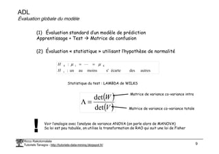 ADL
Évaluation globale du modèle
(1) Évaluation standard d’un modèle de prédiction
Apprentissage + Test Matrice de confusion
(2) Évaluation « statistique » utilisant l’hypothèse de normalité
autres
des
écarte
s'
moins
au
un
:
:
1
1
0
H
H K
µ
µ =
= L
Ricco Rakotomalala
Tutoriels Tanagra - http://tutoriels-data-mining.blogspot.fr/ 9
Statistique du test : LAMBDA de WILKS
Matrice de variance co-variance intra
( )
( )
V
W
det
det
=
Λ
Matrice de variance co-variance totale
Voir l’analogie avec l’analyse de variance ANOVA (on parle alors de MANOVA)
Sa loi est peu tabulée, on utilise la transformation de RAO qui suit une loi de Fisher
 