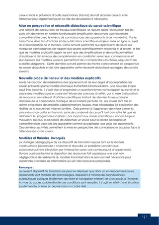 9
ceux-ci mais la présence d’outils asynchrones (forums) devrait sécuriser ceux-ci et le
formateur peut également jouer ce rôle de sécurisation si nécessaire.
Mise en perspective et nécessité didactique du savoir scientifique
Une activité de découverte de travaux scientifiques se rajoute après l’évaluation par les
pairs afin de mettre en lumière la nécessaire simplification des savoirs pour les rendre
compréhensible avec le niveau de connaissances des apprenants à ce moment-là. Par le
biais d’une sélection d’articles et de publications scientifiques majeurs mise en ligne au sujet
de la modélisation de la matière. Cette activité permettra aux apprenants de situer leur
niveau de connaissance par rapport aux savoirs scientifiquement reconnus et d’ancrer le fait
que les modèles explicatifs appris ne sont que des simplifications et des outils permettant
d’expliquer à des niveaux de compréhension en corrélation avec leurs connaissances et
leurs besoins (les modèles vus leurs permettront de « comprendre » la chimie jusqu’en fin de
scolarité obligatoire). Cette dernière activité permet de mettre correctement en perspective
les savoirs didactisés et de faire apparaître cette nécessité didactique au regard des savoirs
savants.
Nouvelle place de l’erreur et des modèles explicatifs
Après l’évaluation des réalisations des apprenants et de leur degré d’appropriation des
savoirs présentés par le modèle atomique Rutherford-Chadwick-Bohr, une nouvelle étape
peut être franchie. Il s’agit alors d’engendrer un questionnement sur le rapport au savoir et la
place des modèles dans le cadre de l’étude des sciences. En effet, par la mise à disposition
de ressources savantes et d’articles scientifiques traitant des derniers travaux dans le
domaine de la composition atomique de la matière (activité 10). Les savoirs sont mis en
abîme et la place des modèles (approximations fausses, mais nécessaires à l’explication des
réalités de la nature) est mise en lumière. Cela permet à l’apprenant de mieux cerner la
place du savoir qui lui est transmis, sorte de condensé de ce qu’il faut connaître tel que les
définissent les programmes scolaires ; par rapport aux savoirs scientifiques, encore toujours
mouvants. De plus, la nécessité de didactiser un savoir pour le rendre accessible et
compréhensible peut dès lors apparaître comme acceptable aux yeux des apprenants.
Ces dernières activités permettent la mise en perspective des connaissances acquises face à
l’étendue du savoir savant.
Modèles et théories invoqués
La stratégie pédagogique de ce dispositif de formation repose tant sur le modèle
constructiviste (apprendre = chercher et résoudre un problème concret) que
socioconstructiviste (résolution par l’interaction avec une communauté d’apprenants).
Notons aussi que la mise à disposition des ressources fait appel pour une part non
négligeable à des éléments du modèle transmissif dans le sens où il est nécessaire pour
apprendre d’extraire les informations au sein des ressources proposées.
Remarque :
Le présent dispositif de formation ne peut se déployer que dans un environnement où les
apprenants sont familiers des technologies, disposent à minima de connaissances
bureautiques basiques (traitement de texte et navigation internet) et d’un accès à l’Internet.
Au vue du cadre scolaire étudié ces conditions sont remplies. Il s’agit en effet d’une situation
expérimentée et mise en œuvre dans un cadre réel.
 