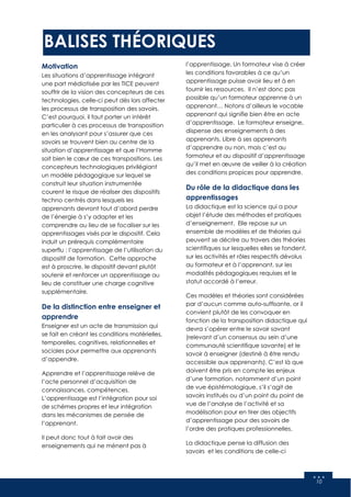 10
BALISES THÉORIQUES
Motivation
Les situations d’apprentissage intégrant
une part médiatisée par les TICE peuvent
souffrir de la vision des concepteurs de ces
technologies, celle-ci peut dès lors affecter
les processus de transposition des savoirs.
C’est pourquoi, il faut porter un intérêt
particulier à ces processus de transposition
en les analysant pour s’assurer que ces
savoirs se trouvent bien au centre de la
situation d’apprentissage et que l’Homme
soit bien le cœur de ces transpositions. Les
concepteurs technologiques privilégiant
un modèle pédagogique sur lequel se
construit leur situation instrumentée
courent le risque de réaliser des dispositifs
techno centrés dans lesquels les
apprenants devront tout d’abord perdre
de l’énergie à s’y adapter et les
comprendre au lieu de se focaliser sur les
apprentissages visés par le dispositif. Cela
induit un prérequis complémentaire
superflu : l’apprentissage de l’utilisation du
dispositif de formation. Cette approche
est à proscrire, le dispositif devant plutôt
soutenir et renforcer un apprentissage au
lieu de constituer une charge cognitive
supplémentaire.
De la distinction entre enseigner et
apprendre
Enseigner est un acte de transmission qui
se fait en créant les conditions matérielles,
temporelles, cognitives, relationnelles et
sociales pour permettre aux apprenants
d’appendre.
Apprendre et l’apprentissage relève de
l’acte personnel d’acquisition de
connaissances, compétences.
L’apprentissage est l’intégration pour soi
de schèmes propres et leur intégration
dans les mécanismes de pensée de
l’apprenant.
Il peut donc tout à fait avoir des
enseignements qui ne mènent pas à
l’apprentissage. Un formateur vise à créer
les conditions favorables à ce qu’un
apprentissage puisse avoir lieu et à en
fournir les ressources. Il n’est donc pas
possible qu’un formateur apprenne à un
apprenant… Notons d’ailleurs le vocable
apprenant qui signifie bien être en acte
d’apprentissage. Le formateur enseigne,
dispense des enseignements à des
apprenants. Libre à ses apprenants
d’apprendre ou non, mais c’est au
formateur et au dispositif d’apprentissage
qu’il met en œuvre de veiller à la création
des conditions propices pour apprendre.
Du rôle de la didactique dans les
apprentissages
La didactique est la science qui a pour
objet l’étude des méthodes et pratiques
d’enseignement. Elle repose sur un
ensemble de modèles et de théories qui
peuvent se décrire au travers des théories
scientifiques sur lesquelles elles se fondent,
sur les activités et rôles respectifs dévolus
au formateur et à l’apprenant, sur les
modalités pédagogiques requises et le
statut accordé à l’erreur.
Ces modèles et théories sont considérées
par d’aucun comme auto-suffisante, or il
convient plutôt de les convoquer en
fonction de la transposition didactique qui
devra s’opérer entre le savoir savant
(relevant d’un consensus au sein d’une
communauté scientifique savante) et le
savoir à enseigner (destiné à être rendu
accessible aux apprenants). C’est là que
doivent être pris en compte les enjeux
d’une formation, notamment d’un point
de vue épistémologique, s’il s’agit de
savoirs institués ou d’un point du point de
vue de l’analyse de l’activité et sa
modélisation pour en tirer des objectifs
d’apprentissage pour des savoirs de
l’ordre des pratiques professionnelles.
La didactique pense la diffusion des
savoirs et les conditions de celle-ci
 
