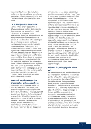 11
notamment au travers des institutions
scolaires ou des dispositifs de formation en
mettant en évidence les relations qui lient
l’apprenant et le formateur ainsi que le
savoir.
De la transposition didactique
L’enjeu est de rendre accessibles et
diffusables ces savoirs hors de leur sphère
d’émergence (de production). Il faut
cependant se garder de toute
formalisation trop rigide de ces recettes de
transpositions dont les modèles sont le
produit. Ils conduisent en effet à distinguer
des savoirs « savants » de pratiques
« sociales » qui recouvrent des habiletés
plus « manuelles ». Celles-ci sont alors
observables par analyse d’activités. Une
vigilance et une posture critique doit être
maintenue face aux savoirs didactisés par
rapport aux savoirs savants, en effet ceux-
ci peuvent être déformés par le processus
de transposition et perdre leur légitimité.
La didactique impose un découpage du
savoir, une mise en forme dont la légitimité
peut (doit ?) être questionnée. Dans le
cadre de l’ingénierie pédagogique, c’est
notamment sur cette mise en forme, cette
traduction des objets de savoir qu’il
convient d’être attentif afin de ne pas
trahir ou déformer ce savoir.
De la nécessité de l’adoption
d’approches anthropocentrées
Une approche dogmatique théorique
dans le cadre de la conception d’un
dispositif d’apprentissage se définissant
d’abord d’un modèle pédagogique plutôt
que sur base d’enjeux de formations peut
amener à des difficultés d’apprentissage
liées à un non (ou un mauvais) traitement
de l’erreur. En effet, l’apprenant se
trompe, et cela est normal. Tout
apprentissage est le fruit d’une série
d’échecs. Il convient dès lors d’apporter
un traitement et une place à ces erreurs
dont les causes sont multiples. Il peut s’agir
d’obstacles d’ordre psycho-évolutif dû au
stade de développement cognitif de
l’apprenant, d’obstacles d’ordre
épistémologiques : mauvaise articulation
entre les connaissances antérieures et les
nouveaux apprentissages, des obstacles
dû à la non prise en compte du déjà-là,
des connaissances antérieurs des
apprenants et entrant en conflit avec les
apprentissages visés par la formation. Enfin
des obstacles didactiques peuvent
apparaître à cause des technologiques
utilisées (difficultés de compréhension de
consignes, du formalisme de langage
utilisé, d’outils non maitrisés). C’est
pourquoi, il est nécessaire de traiter et
analyser ses erreurs et de partir d’une
approche où l’apprenant est le centre et
les technologies déployées de véritables
outils définis en tant que tel par
l’apprenant au regard des schèmes qu’il
lui transfère dans le cadre de ses
apprentissages.
Du refus du pédagogisme à tout
prix
Les différentes lectures, débats et réflexions
sur l’état de l’art montrent la nécessité de
garder à l’esprit les enjeux principaux lors
de la conception d’un dispositif de
formation. Il s’agit de se questionner
intelligemment sur les méthodes et
modèles qui peuvent servir un dispositif de
formation et lui permettre d’atteindre ces
objectifs en termes d’apprentissage. La
théorie doit être au service de la
conception pédagogique et surtout
l’apprenant doit être le point central
autour duquel se construit le dispositif
d’apprentissage, ce qui implique une
analyse correcte du public de la formation
et une traduction correct de ses besoins
avant tout choix d’outils ou de matériel.
 