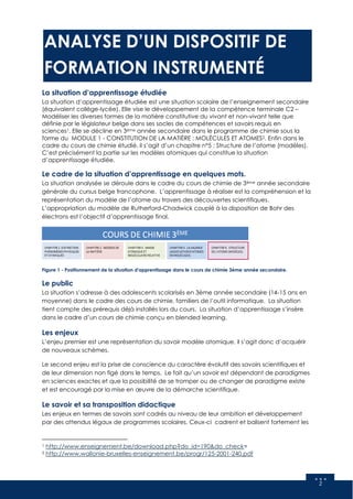 2
ANALYSE D’UN DISPOSITIF DE
FORMATION INSTRUMENTÉ
La situation d’apprentissage étudiée
La situation d’apprentissage étudiée est une situation scolaire de l’enseignement secondaire
(équivalent collège-lycée). Elle vise le développement de la compétence terminale C2 –
Modéliser les diverses formes de la matière constitutive du vivant et non-vivant telle que
définie par le législateur belge dans ses socles de compétences et savoirs requis en
sciences1. Elle se décline en 3ème année secondaire dans le programme de chimie sous la
forme du MODULE 1 - CONSTITUTION DE LA MATIÈRE : MOLÉCULES ET ATOMES2. Enfin dans le
cadre du cours de chimie étudié, il s’agit d’un chapitre n°5 : Structure de l’atome (modèles).
C’est précisément la partie sur les modèles atomiques qui constitue la situation
d’apprentissage étudiée.
Le cadre de la situation d’apprentissage en quelques mots.
La situation analysée se déroule dans le cadre du cours de chimie de 3ème année secondaire
générale du cursus belge francophone. L’apprentissage à réaliser est la compréhension et la
représentation du modèle de l’atome au travers des découvertes scientifiques.
L’appropriation du modèle de Rutherford-Chadwick couplé à la disposition de Bohr des
électrons est l’objectif d’apprentissage final.
Figure 1 - Positionnement de la situation d'apprentissage dans le cours de chimie 3ème année secondaire.
Le public
La situation s’adresse à des adolescents scolarisés en 3ème année secondaire (14-15 ans en
moyenne) dans le cadre des cours de chimie, familiers de l’outil informatique. La situation
tient compte des prérequis déjà installés lors du cours. La situation d’apprentissage s’insère
dans le cadre d’un cours de chimie conçu en blended learning.
Les enjeux
L’enjeu premier est une représentation du savoir modèle atomique, il s’agit donc d’acquérir
de nouveaux schèmes.
Le second enjeu est la prise de conscience du caractère évolutif des savoirs scientifiques et
de leur dimension non figé dans le temps. Le fait qu’un savoir est dépendant de paradigmes
en sciences exactes et que la possibilité de se tromper ou de changer de paradigme existe
et est encouragé par la mise en œuvre de la démarche scientifique.
Le savoir et sa transposition didactique
Les enjeux en termes de savoirs sont cadrés au niveau de leur ambition et développement
par des attendus légaux de programmes scolaires. Ceux-ci cadrent et balisent fortement les
1 http://www.enseignement.be/download.php?do_id=190&do_check=
2 http://www.wallonie-bruxelles-enseignement.be/progr/125-2001-240.pdf
 