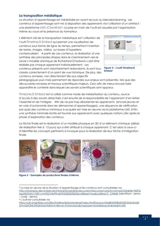 4
La transposition médiatique
La situation d’apprentissage est médiatisée en ayant recours au blended-learning. Les
contenus d’apprentissage sont mis à disposition des apprenants via l’utilisation d’un artefact :
une plateforme LMS (Claroline)3. La prise en main de l’outil est assurée par l’organisation
même du cours et la présence du formateur.
L’élément clé de la transposition médiatique est l’utilisation de
l’outil TimelineJS Embed qui permet une visualisation de
contenus sous forme de ligne du temps, permettant l’insertion
de textes, images, vidéos sur bases d’hyperliens
contextualisés4. A partir de ces contenus, la réalisation d’une
synthèse des principales étapes dans le cheminement vers le
savoir « modèle atomique de Rutherford-Chadwick » doit être
réalisée par chaque apprenant individuellement. Les
contenus présents sont volontairement redondants. Ils sont tous
classés correctement d’un point de vue historique. De plus, des
contenus annexes, non directement liés aux objectifs
pédagogiques purs mais permettant de répondre aux enjeux sont présentés, tels que des
découvertes annexes et travaux scientifiques majeurs. Ceci afin de mieux encore faire
apparaître le contexte dans lequel ces savoirs scientifiques sont apparus.
TimeLineJS Embed est ici utilisé comme mode de médiatisation du contenu, source
d’accès à des savoirs didactisés, il est ensuite de la responsabilité de l’apprenant d’en retirer
l’essentiel et de l’intégrer. Afin de ne pas trop désorienter les apprenants (encore jeunes et
en voie d’autonomie dans les démarches d’apprentissages), une séquence de vérification
par quizz des contenus minimaux à acquérir est mise en œuvre via la plateforme LMS. Enfin,
une synthèse minimale écrite est fournie aux apprenants avec quelques notions clés après la
phase d’exploration des contenus.
La tâche finale est la réalisation d’un modèle physique en 3D d’un élément chimique (délais
de réalisation fixé à 15 jours) qui a été attribué à chaque apprenant. C’est alors à ceux-ci
d’identifier les concepts pertinents à invoquer pour la réalisation de leur tâche d’intégration
finale
3 La mise en œuvre de la situation d’apprentissage et les contenus sont consultables via
http://eiverseau.electrobel.net/intranet3/claroline/document/document.php?cmd=exChDir&file=%2FQ
2guNS5TdHJ1Y3R1cmVfZGVfbF9hdG9tZQ%3D%3D&cidReset=true&cidReq=C_CHIMIE (identifiant : demo
– code : demo).
4 L’outil est consultable via
http://cdn.knightlab.com/libs/timeline/latest/embed/index.html?source=0AgBH55KIBdZtdDhDdmExUjN
QYmQ4T3I4LTNSQU5oeVE&font=Bevan-PotanoSans&maptype=toner&lang=en&height=650
Figure 4 - L'outil TimelineJS
Embed
Figure 5 - Exemples de productions finales d'élèves
 