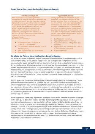 5
Rôles des acteurs dans la situation d’apprentissage
Formateur/enseignant Apprenants/élèves
Mise en place d’un accompagnement
individualisé et adapté aux besoins exprimés par
chaque apprenant. Son rôle n’est plus celui de
transmetteur du savoir, celui-ci est externalisé par
le biais des artefacts. Le rôle d’expert peut être
partagé avec les apprenants. Le savoir est
présent au sein de la communauté des
apprenants et dans les contenus mis à
disposition. L’enseignant doit entretenir et
encourager les apprenants à puiser dans ces
ressources et cette communauté
d’apprentissage.
Est attendu du formateur :
 Transmission des consignes et
objectifs opérationnels
 Encourager – orienter vers les pairs et
les ressources.
 Mise à disposition des ressources
 Evaluation
Un engagement actif est attendu et pas
seulement via une prise de notes ou une
écoute attentive. C’est ici à l’apprenant de
modifier et faire évoluer ses représentations
mentales au cours de son exploration du
contenu. L’apprenant est ici véritablement
acteur de son apprentissage. L’apprenant
peut disposer des outils et contenus du cours
à sa guise et organiser ainsi son travail. Il peut
de plus, faire appel à l’enseignant si besoin.
Est attendu de l’apprenant :
 Synthèse des contenus
 Appropriation des contenus
 Accommodation - Intégration des
schèmes
 Application des schèmes nouveaux
à une situation concrète.
 Auto-évaluation
La place de l’erreur dans la situation d’apprentissage
La place accordée à l’erreur n’est pas formalisée dans la situation d’apprentissage, surtout
concernant l’erreur éventuelle de l’apprenant. La seule prise en compte des erreurs
conceptuelles ou de compréhension de celui-ci se fera lors de la réalisation d’un exercice en
ligne sous forme de QCM et de texte à trous. L’exercice évaluera alors le processus connaître
mis en œuvre dans la situation d’apprentissage mais n’abordera pas les autres processus. Le
feedback fournit à l’apprenant se fera sous forme d’une note et l’apparition de ses réponses
(en vert si correct, barrée de rouge et accompagné de la réponse attendue si incorrect).
L’évaluation est ici formative et l’erreur est dans ce cas une étape logique de la construction
de l’apprentissage.
Il est à noter que l’ensemble de la situation d’apprentissage montre le traitement de l’erreur
par la communauté scientifique. En effet, de par l’approche historico-épistémologique
choisie l’apprenant peut suivre les adaptations, recréation, évolution du modèle atomique
au travers des découvertes, expérimentations et évolution de la pensée. Une ouverture sur le
caractère évolutif du savoir en tant que tel est présente en filigrane de toute la situation
d’apprentissage ainsi que le traitement et l’adaptation des modèles de pensées en tenant
compte de ces erreurs.
Pour l’apprenant, l’erreur est également traitée de façon moins formelle de par les échanges
entre pairs qui se déroulent hors du contrôle de l’enseignant lorsque ceux-ci échangent et
comparent leurs données et représentations afin de réaliser la tâche d’intégration finale : la
réalisation d’une maquette en 3 dimensions du modèle de l’élément chimique qui leur est
attribué. La fin de la situation d’apprentissage où les différents modèles sont exposés côte-à-
côte permet enfin l’émergence d’une dernière possibilité de traitement de l’erreur et d’un
réajustement des schèmes par comparaison entre pairs de leur réalisation. Mais toujours, sans
formellement le prévoir dans le scénario pédagogique. Seul l’enseignant est alors le
responsable de traitement formel de l’erreur qui est alors transcrite sous forme de note dans
le cadre d’une évaluation sommative.
 