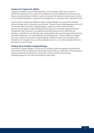 6
Analyse de l’approche utilisée
L’approche utilisée se veut anthropocentrée. La technologie utilisée vient soutenir la
démarche didactique et la construction progressive du savoir. Elle permet notamment de
mieux encore didactiser et mettre en scène ce savoir et de rendre compte de son évolution
et de sa réalité temporelle. L’apprenant est plongé dans un processus dont il doit être acteur.
Ceci en tenant compte des différents profils d’apprentissage et en permettant plusieurs
portes d’entrée vers la construction de schèmes. Plusieurs courants pédagogiques sont mis à
contribution dans la situation d’apprentissage : le (socio)-constructivisme lors de la
découverte des objets d’apprentissage (les discussions sont autorisées pendant la phase
d’exploration des contenus), une approche plus béhavioriste dans la vérification du
processus connaître et une dimension plus sociocognitive dans les échanges entre pairs face
à la tâche finale (qui n’est volontairement pas trop directive). Plusieurs théories se mêlent
donc pour obtenir une situation d’apprentissage cohérente. Preuve que les enjeux de la
formation ont invoqués l’une ou l’autre pratique issue de l’un ou l’autre modèle en fonction
des besoins et non l’inverse.
Critique de la situation d’apprentissage
La situation d’apprentissage à la lueur de son analyse souffre de quelques manquements,
notamment en termes de prise en compte de l’erreur et de son traitement. C’est pourquoi la
partie suivante de cet article sera consacrée à la reformulation de la situation
d’apprentissage et à une mise en perspective des savoirs.
 