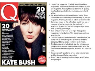 • Logo of the magazine Q Which is used in all the
  magazines, helps the audience when looking to buy
  the magazine, its straight away identifies it quickly
  this has been printed in the main colours red and
  white.
• Big white bold text of the celebrities name, if the
  reader likes the celeb they are more likely to buy the
  magazine. Knowing there's an article of them inside.
• Dominate image of the celeb(kate bush) you see a
  close up of her face to draw the audience’s
  attention. (Looks as if she is looking straight at you
  with sparkling brown eyes)
• two colours have been used right through the
  magazine, red and white. This also draws audience
  attention in.
• “1 out 20 special covers to collect” in a red circle, to
  stand out as everything else is in white and the
  background being black, audience cant miss it.
• The background is fully black, but the celeb wears
  black too which make it even more darker, also she
  covers most of the background, as she is in a close up
  shot.
• You see a really good shot of her pale, natural face
  and her innocent facial expression.
• There’s a gold border round the page, which brings
  everything in.
 