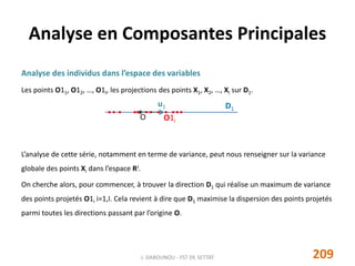 Analyse des individus dans l’espace des variables
Les points O11, O12, …, O1I, les projections des points X1, X2, …, XI sur D1.
L’analyse de cette série, notamment en terme de variance, peut nous renseigner sur la variance
globale des points Xi dans l’espace RJ.
On cherche alors, pour commencer, à trouver la direction D1 qui réalise un maximum de variance
des points projetés O1i i=1,I. Cela revient à dire que D1 maximise la dispersion des points projetés
parmi toutes les directions passant par l’origine O.
Analyse en Composantes Principales
u1 D1
O O1i
209J. DABOUNOU - FST DE SETTAT
 
