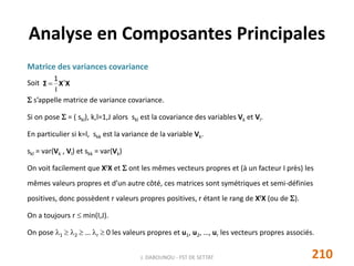 Matrice des variances covariance
Soit
 s’appelle matrice de variance covariance.
Si on pose  = ( skl), k,l=1,J alors skl est la covariance des variables Vk et Vl.
En particulier si k=l, skk est la variance de la variable Vk.
skl = var(Vk , Vl) et skk = var(Vk)
On voit facilement que XtX et  ont les mêmes vecteurs propres et (à un facteur I près) les
mêmes valeurs propres et d’un autre côté, ces matrices sont symétriques et semi-définies
positives, donc possèdent r valeurs propres positives, r étant le rang de XtX (ou de ).
On a toujours r  min(I,J).
On pose 1  2  … r  0 les valeurs propres et u1, u2, …, ur les vecteurs propres associés.
Analyse en Composantes Principales
XXΣ t
I
1

210J. DABOUNOU - FST DE SETTAT
 