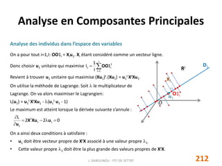 Analyse des individus dans l’espace des variables
On a pour tout i=1,I: OO1i = Xiu1. Xi étant considéré comme un vecteur ligne.
Donc choisir u1 unitaire qui maximise
Revient à trouver u1 unitaire qui maximise (Xu1)t.(Xu1) = u1
t XtXu1.
On utilise la méthode de Lagrange. Soit  le multiplicateur de
Lagrange. On va alors maximiser le Lagrangien:
L(u1) = u1
t XtXu1 - (u1
t u1 - 1)
Le maximum est atteint lorsque la dérivée suivante s’annule :
On a ainsi deux conditions à satisfaire :
• u1 doit être vecteur propre de XtX associé à une valeur propre 1
• Cette valeur propre 1 doit être la plus grande des valeurs propres de XtX.
Analyse en Composantes Principales
O
RJ
u1
Xi
O1i
D1

I
1i
2
i1 1
I
1
I OO
022
L
11
t
1



uXuX
u
212J. DABOUNOU - FST DE SETTAT
 