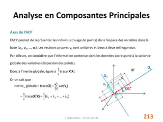 Axes de l’ACP
L’ACP permet de représenter les individus (nuage de points) dans l’espace des variables dans la
base (u1, u2, …, ur). Les vecteurs propres ui sont unitaires et deux à deux orthogonaux.
Par ailleurs, on considère que l’information contenue dans les données correspond à la variance
globale des variables (dispersion des points).
Donc à l’inertie globale, égale à trace(XtX).
Or on sait que
Analyse en Composantes Principales
213J. DABOUNOU - FST DE SETTAT
)...(
I
1
)(trace
I
1
)var()(traceglobale_Inertie
r21
t
J
1j
j

 
XX
VΣ
O
RJ
u1
Xi
O1i
D1
u2
D2
I
1
 