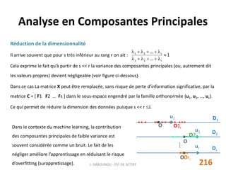 Analyse en Composantes Principales
216J. DABOUNOU - FST DE SETTAT
D1
O O1i
u1
O2i
Ori
D2
u2
O
Dr
ur
O
⁞
Réduction de la dimensionnalité
Il arrive souvent que pour s très inférieur au rang r on ait :
Cela exprime le fait qu’à partir de s << r la variance des composantes principales (ou, autrement dit
les valeurs propres) devient négligeable (voir figure ci-dessous).
Dans ce cas La matrice X peut être remplacée, sans risque de perte d’information significative, par la
matrice C = [ F1 F2 … Fs ] dans le sous-espace engendré par la famille orthonormée (u1, u2, …, us).
Ce qui permet de réduire la dimension des données puisque s << r J.
1
...
...
r21
s21



Dans le contexte du machine learning, la contribution
des composantes principales de faible variance est
souvent considérée comme un bruit. Le fait de les
négliger améliore l’apprentissage en réduisant le risque
d’overfitting (surappretissage).
 