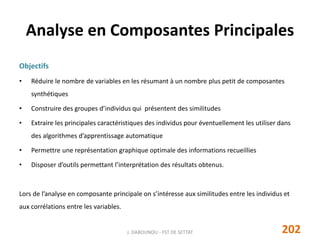 Analyse en Composantes Principales
Objectifs
• Réduire le nombre de variables en les résumant à un nombre plus petit de composantes
synthétiques
• Construire des groupes d’individus qui présentent des similitudes
• Extraire les principales caractéristiques des individus pour éventuellement les utiliser dans
des algorithmes d’apprentissage automatique
• Permettre une représentation graphique optimale des informations recueillies
• Disposer d’outils permettant l’interprétation des résultats obtenus.
Lors de l’analyse en composante principale on s’intéresse aux similitudes entre les individus et
aux corrélations entre les variables.
202J. DABOUNOU - FST DE SETTAT
 