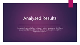 Analysed Results
I have used my results from my survey which I gave out to Sixth Form
students and analysed them in detail by each question and the
responses I received.
 