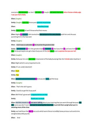 everyone and she went no I don’t she went (.)(Laughs) she went she went when I know a baby ugly 
I say you had a baby 
Ellen: (laughs) 
Emily: (laughs) I was like those poor parents must know 
Ellen: Now they know 
Emily: They’re like oh well I know what that means 
Ellen: Rights (.) And but John texted me that picture of he was playing with her and she was 
punching him in the face and 
Emily: (laughs) 
Ellen: And it was so adorable (.) he must be the greatest dad 
Emily: John does all (.) he’s the greatest dad (.) he is just (.) she loves him (.) just loves him (.) he’s 
like the burp king he can get a beer burp out of this kid like it even surprises her you can tell 
Ellen: (Laughs) 
Emily: He burps her and she’s like (impression of the baby burping) like she’s kinda taken back by it 
Ellen: Right which is very important to do 
Emily: It’s an underrated skill 
Ellen: Yeah 
Emily: Yep 
Ellen: But well and and it well yes(.) to burp and to to get the burp 
Emily: (Laughs) 
Ellen: That’s the skill I guess 
Emily: Exactly to get the burp yeah 
Ellen: Well that’s great well congratulations on that 
Emily: Thank you so much 
Ellen: And this movie is a(.) we were talking about your training that you went through because the 
this scene you don’t see it but you’re wearing like how how much did that weigh what you’re 
wearing most of the time 
Emily: we had these like um (.)exo suits which were these incredibly heavy armour suits and mine 
weighed about 85 pounds 
Ellen: And 
 