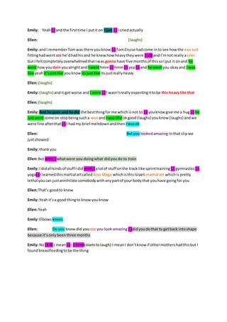 Emily: Yeah (.) and the first time I put it on I just (.) I cried actually 
Ellen: (laughs) 
Emily: and I remember Tom was there you know (.) Tom Cruise had come in to see how the exo suit 
fitting had went coz he’d had his and he knew how heavy they were (1.0) and I’m not really a crier 
but I felt completely overwhelmed that I was gonna have five months of this so I put it on and he 
went how you doin you alright and I went hmm (.) hmm (.) yep (.) and he went you okay and I was 
like yeah it’s just like you know its just like its just really heavy 
Ellen: (laughs) 
Emily: (laughs) and it got worse and I went (.) I wasn’t really expecting it to be this heavy like that 
Ellen: (laughs) 
Emily: And he goes and he did the best thing for me which is not to (.) you know give me a hug (.) he 
just went come on stop being such a wus and I was like ok good (laughs) you know (laughs) and we 
were fine after that (.) I had my brief meltdown and then I was ok 
Ellen: But you looked amazing in that clip we 
just showed 
Emily: thank you 
Ellen: But erm(.) what were you doing what did you do to train 
Emily: I did all kinds of stuff I did erm(.) a lot of stuff on the track like sprint training (.) gymnastics (.) 
yoga(.) I learned this martial art called Krav Maga which is this Israeli martial art which is pretty 
lethal you can just annihilate somebody with any part of your body that you have going for you 
Ellen: That’s good to know 
Emily: Yeah it’s a good thing to know you know 
Ellen: Yeah 
Emily: Elbows knees 
Ellen: Do you know did you coz you look amazing (.)did you do that to get back into shape 
because it’s only been three months 
Emily: No (1.0) I mean (.) I (.)erm(starts to laugh) I mean I don’t know if other mothers had this but I 
found breastfeeding to be the thing 
