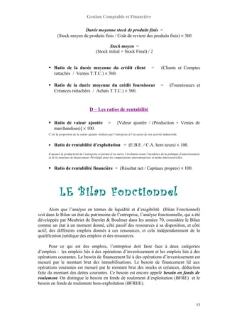Gestion Comptable et Financière
Durée moyenne stock de produits finis =
(Stock moyen de produits finis / Coût de revient des produits finis) × 360
Stock moyen =
(Stock initial + Stock Final) / 2
 Ratio de la durée moyenne du crédit client = (Clients et Comptes
rattachés / Ventes T.T.C.) × 360.
 Ratio de la durée moyenne du crédit fournisseur = (Fournisseurs et
Créances rattachées / Achats T.T.C.) × 360.
D – Les ratios de rentabilité
 Ratio de valeur ajoutée = [Valeur ajoutée / (Production + Ventes de
marchandises)] × 100.
C’est la proportion de la valeur ajoutée réalisée par l’entreprise à l’occasion de son activité industrielle.
 Ratio de rentabilité d’exploitation = (E.B.E. / C.A. hors taxes) × 100.
Il mesure la productivité de l’entreprise et permet d’en suivre l’évolution avant l’incidence de la politique d’amortissement
et de la structure de financement. Privilégié pour les comparaisons interentreprises et même intersectorielles.
 Ratio de rentabilité financière = (Résultat net / Capitaux propres) × 100.
LE Bilan Fonctionnel
Alors que l’analyse en termes de liquidité et d’exigibilité (Bilan Fonctionnel)
voit dans le Bilan un état du patrimoine de l’entreprise, l’analyse fonctionnelle, qui a été
développée par Meubriet de Barolet & Boulmer dans les années 70, considère le Bilan
comme un état à un moment donné, côté passif des ressources à sa disposition, et côté
actif, des différents emplois donnés à ces ressources, et cela indépendamment de la
qualification juridique des emplois et des ressources.
Pour ce qui est des emplois, l’entreprise doit faire face à deux catégories
d’emplois : les emplois liés à des opérations d’investissement et les emplois liés à des
opérations courantes. Le besoin de financement lié à des opérations d’investissement est
mesuré par le montant brut des immobilisations. Le besoin de financement lié aux
opérations courantes est mesuré par le montant brut des stocks et créances, déduction
faite du montant des dettes courantes. Ce besoin est encore appelé besoin en fonds de
roulement. On distingue le besoin en fonds de roulement d’exploitation (BFRE) et le
besoin en fonds de roulement hors-exploitation (BFRHE).
13
 