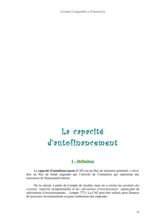Gestion Comptable et Financière
La capacité
d’autofinancement
I – Définition
La capacité d’autofinancement (CAF) est un flux de trésorerie potentiel, c’est-à-
dire un flux de fonds engendré par l’activité de l’entreprise qui représente des
ressources de financement interne.
On la calcule à partir du Compte de résultat, mais on y exclue les produits des
cessions (activité exceptionnelle) et les subventions d’investissement (quote-part de
subventions d’investissements… compte 777). La CAF peut être utilisée pour financer
de nouveaux investissements ou pour rembourser des emprunts.
19
 