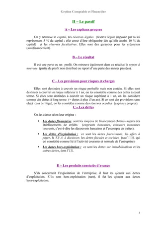 Gestion Comptable et Financière
II – Le passif
A – Les capitaux propres
On y retrouve le capital, les réserves légales (réserve légale imposée par la loi
représentant 5 % du capital ; elle cesse d’être obligatoire dès qu’elle atteint 10 % du
capital) et les réserves facultatives. Elles sont des garanties pour les créanciers
(autofinancement).
B – Le résultat
Il est une perte ou un profit. On retrouve également dans ce résultat le report à
nouveau (partie du profit non distribué ou report d’une perte des années passées).
C – Les provisions pour risques et charges
Elles sont destinées à couvrir un risque probable mais non certain. Si elles sont
destinées à couvrir un risque inférieur à 1 an, on les considère comme des dettes à court
terme. Si elles sont destinées à couvrir un risque supérieur à 1 an, on les considère
comme des dettes à long terme (= dettes à plus d’un an). Si ce sont des provisions sans
objet (pas de litige), on les considère comme des réserves occultes (capitaux propres).
C – Les dettes
On les classe selon leur origine :
 Les dettes financières sont les moyens de financement obtenus auprès des
établissements de crédits (emprunts bancaires, concours bancaires
courants, c’est-à-dire les découverts bancaires et l’escompte de traites).
 Les dettes d’exploitation : ce sont les dettes fournisseurs, les effets à
payer, la T.V.A. à décaisser, les dettes fiscales et sociales (sauf l’I.S. qui
est considéré comme lié à l’activité courante et normale de l’entreprise).
 Les dettes hors-exploitation : ce sont les dettes sur immobilisations et les
autres dettes, dont l’I.S..
D – Les produits constatés d’avance
S’ils concernent l’exploitation de l’entreprise, il faut les ajouter aux dettes
d’exploitation. S’ils sont hors-exploitation (rare), il fut les ajouter aux dettes
hors-exploitation.
3
 