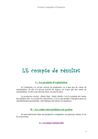 Gestion Comptable et Financière
LE compte de résultat
I – Les produits d’exploitation
Si l’entreprise n’a qu’une activité de production, on n’aura pas de ventes de
marchandises. Si elle n’a qu’une activité de négoce, on n’aura que des ventes de
marchandises. Si elle a une activité mixte, on aura les deux.
La production stockée (Stock final - Stock initial), c’est la variation des stocks
des produits finis. La production immobilisée, c’est ce que produit l’entreprise pour ses
immobilisations personnelles (elle fabrique elle-même ses machines).
II – Les soldes intermédiaires de gestion
Ils sont intéressants dans une perspective comparative sur plusieurs années et sur
les concurrents.
A – La marge commerciale
4
 