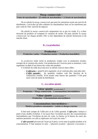 Gestion Comptable et Financière
Marge commerciale =
Ventes de marchandises – (Σ achats de marchandises + ∆ Stocks de marchandises)
On ne calcule la marge commerciale que pour les entreprises ayant une activité de
distribution, c’est-à-dire qu’elles achètent les marchandises mais ne les transforme pas
puis vend en l’état (activité de négoce).
On calcule la marge commerciale uniquement sur ce qui est vendu. Il y a donc
nécessité de produire en comptant la variation de stocks. On peut calculer la marge
commerciale sur chaque produit. Elle va être dépendante du marché fournisseur et du
marché client.
B – La production
Production =
Production vendue + Production stockée + Production immobilisée
La production totale inclut la production vendue avec la production stockée,
corrigée de la variation des stocks. Une production de l’exercice peut se maintenir, voire
augmenter en dépit d’une baisse des ventes des produits.
L’évolution du solde de production se calcule à travers deux effets :
- L’effet prix : quand le prix augmente, on ne vend pas plus, mais plus cher.
- L’effet quantité : les quantités vendues vont être fonction de la
conjoncture actuelle. D’où résulte cette hausse des quantités ? Cela peut
aussi venir du mode de distribution.
C – La valeur ajoutée
Valeur ajoutée (si activité mixte) =
Production + Marge commerciale – Consommations intermédiaires
Valeur ajoutée (si activité normale) =
Production – Consommations intermédiaires
Consommations intermédiaires =
Matières premières consommées + Achats et charges externes
Il faut tenir compte de l’effet prix et de l’effet quantité. L’effet prix s’analyse à
partir d’une double évolution. C’est aussi bien l’évolution du prix des consommations
intermédiaires que l’évolution du prix de vente. La baisse ou la hausse du cours des
matières premières va-t-elle se répercuter sur le prix de vente ?
L’effet quantité provient de l’écart qu’il peut y avoir entre la qualité produite et la
consommation. Il faut analyser le ratio « Quantité produite / Quantité consommée ».
5
 