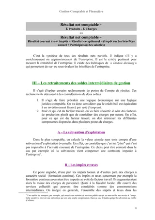 Gestion Comptable et Financière
Résultat net comptable =
Σ Produits - Σ Charges
⇔
Résultat net comptable =
Résultat courant avant impôts + Résultat exceptionnel – (Impôt sur les bénéfices
annuel + Participation des salariés)
C’est la synthèse de tous ces résultats nets partiels. Il indique s’il y a
enrichissement ou appauvrissement de l’entreprise. Il est le critère pertinent pour
mesurer la rentabilité de l’entreprise. Il existe des techniques de « window dressing »
qui permettent de sur- ou sous-évaluer les bénéfices de l’entreprise.
III – Les retraitements des soldes intermédiaires de gestion
Il s’agit d’opérer certains reclassements de postes du Compte de résultat. Ces
reclassements obéissent à des considérations de deux ordres :
1. Il s’agit de faire prévaloir une logique économique sur une logique
juridico-comptable. On va donc considérer que le crédit-bail est équivalent
à un investissement financé par voie d’emprunt.
2. Pour ce qui est du facteur travail, on va faire ressortir le coût des facteurs
de production plutôt que de considérer des charges par nature. En effet,
pour ce qui est du facteur travail, on doit retrouver les différentes
composantes dispersées dans plusieurs postes de charges.
A – La subvention d’exploitation
Dans le plan comptable, on calcule la valeur ajoutée sans tenir compte d’une
subvention d’exploitation éventuelle. En effet, on considère que c’est un ″plus″ qui n’est
pas imputable à l’activité courante de l’entreprise. Ce choix peut être contesté dans le
cas par exemple où la subvention vient compenser une contrainte imposée à
l’entreprise1
.
B – Les impôts et taxes
Ce poste englobe, d’une part les impôts locaux et d’autres part, des charges à
caractère social (formation continue). Ces impôts et taxes concernant par exemple la
formation continue pourraient être imputés au coût du facteur travail. Ils augmenteraient
alors la masse des charges de personnel. Quant à la fiscalité locale, elle couvre des
services collectifs qui peuvent être considérés comme des consommations
intermédiaires. On intègre en générale, l’ensemble des impôts et taxes dans les
1
Une société de transport, par exemple, qui remplit une mission de services publics et qui va sous-tarifer son service à l’usage.
Cette société va recevoir une subvention qui sera une simple compensation. Dans ce cas, il faudra agréger la subvention au chiffre
d’affaires.
8
 