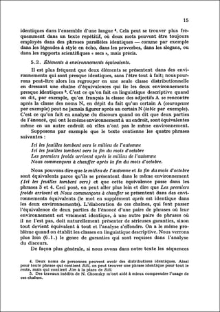 15

identiques dans l'ensemble d'une langue 4. Cela peut se trouver plus fr
équemment   dans un texte répétitif, où deux mots peuvent être toujours
employés dans des phrases parallèles identiques — comme par exemple
dans les légendes à style en écho, dans les proverbes, dans les slogans, ou
dans les rapports scientifiques « secs », mais précis.

     5.2. Éléments à environnements équivalents.
            Il est plus fréquent que deux éléments se présentent dans des env
ironnements          qui sont presque identiques, sans l'être tout à fait; nous pour
rons peut-être alors les regrouper en une seule classe distributionnelle
en dressant une chaîne d'équivalences qui lie les deux environnements
presque identiques 5. C'est ce qu'on fait en linguistique descriptive quand
on dit, par exemple, qu'en. français la classe des adjectifs A se rencontre
après la classe des noms N, en dépit du fait qu'un certain A (courageuse
par exemple) peut ne jamais figurer après un certain N (table par exemple).
C'est ce qu'on fait en analyse du discours quand on dit que deux parties
de l'énoncé, qui ont le même environnement à un endroit, sont équivalentes
même en un autre endroit où elles n'ont pas le même environnement.
            Supposons par exemple que le texte contienne les quatre phrases
suivantes :
     Ici les feuilles tombent vers le milieu de l'automne
     Ici les feuilles tombent vers la fin du mois d'octobre
     Les premiers froids arrivent après le milieu de l'automne
     Nous commençons à chauffer après la fin du mois d'octobre.
            Nous pouvons dire que le milieu de l'automne et la fin du mois d'octobre
 sont équivalents parce qu'ils se présentent dans le même environnement
 (Ici les feuilles tombent vers) et que cette équivalence passe dans les
phrases 3 et 4. Ceci posé, on peut aller plus loin et dire que Les premiers
froids arrivent et Nous commençons à chauffer se présentent dans des env
ironnements        équivalents (le mot en supplément après est identique dans
les deux environnements). L'élaboration de ces chaînes, qui font passer
l'équivalence de deux parties de l'énoncé d'une paire de phrases où leur
environnement est vraiment identique, à une autre paire de phrases où
il ne l'est pas, doit naturellement présenter de sérieuses garanties, sinon
tout devient équivalent à tout et l'analyse s'effondre. On a le même pro
blème        quand on établit les classes en linguistique descriptive. Nous verrons
plus loin (6.1.) le genre de garanties qui sont requises dans l'analyse
du discours.
            De façon plus générale, si nous avons dans notre texte les séquences

     4. Deux noms de personnes peuvent avoir des distributions identiques. Ainsi
pour toute phrase qui contient Bill, on peut trouver une phrase identique pour tout le
reste, mais qui contient Jim à la place de Bill.
     5. Des travaux inédits de N. Chomsky m'ont aidé à mieux comprendre l'usage de
ces chaînes.
 