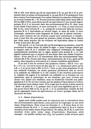 16

AM et AN, nous dirons que M est équivalent à N, ou que M et N se pré
sentent       dans un même environnement A, ou que M et N se présentent tous
deux comme l'environnement d'un même élément (ou séquence d'éléments)
A; et nous écrirons M = N. Si nous trouvons alors dans notre texte BM et
CN (ou MB et NC), nous dirons que B est équivalent à C (au second degré),
puisque B et C se trouvent dans des environnements M et N, dont nous
avons établi l'équivalence, et nous écrirons B = C. Puis, si nous trouvons
BK et CL, nous écrirons K = L, puisqu'ils se trouvent dans les environ
nements B et C équivalents au second degré, et ainsi de suite. A titre
d'exemple, continuons notre fragment de texte par la phrase suivante :
Nous avons toujours des tas d'ennuis quand nous commençons à chauffer,
mais il faut bien être prêt quand les premiers froids arrivent. Nous dirons
que Nous avons toujours des tas d'ennuis est équivalent (dans ce texte)
à mais il faut bien être prêt.
        Dire que B = C ne veut pas dire qu'ils sont égaux en général, ni qu'ils
signifient la même chose; on utilise le signe = pour l'unique raison que
le rapport entre B et C satisfait aux exigences techniques du rapport
communément symbolisé par ce signe; quand nous posons B = C, cela
signifie seulement que ce rapport est une étape dans une chaîne d'équiva
lencesd'une part B et C se rencontrent dans des environnements équi
            :
valents       (M et N); d'autre part deux environnements (K et L), quels qu'ils
soient, dans lesquels se trouvent B et G seront considérés équivalents.
         Il ne sert à rien de soulever des questions comme « Est-il vrai que
B = C? » ou « A-t-on le droit de dire que K = L, simplement parce qu'on
a B = G et qu'on trouve BK et CL? ». Tout ce que nous proposons ici est
une méthode d'analyse, les seules questions pertinentes sont de savoir
si la méthode est utilisable et si elle conduit à des résultats intéressants
 et valables. On jugera si la méthode est utilisable en se fondant sur ses
 opérations, sans se préoccuper de ses résultats, que nous n'avons pas
 encore vus. Quant aux résultats, nous en étudierons l'intérêt aux para
 graphes       8, 9 et 10, où nous verrons que les chaînes d'équivalences révèlent
 une structure pour chaque texte. Il ne s'agit pas de savoir si nous avons le
 « droit » de poser K = L, puisque tout ce que nous signifions par K = L
 est qu'on trouve BK et CL et que B = C; la justification viendra du fait
 qu'en regroupant toutes les équivalences, on trouve quelque chose sur la
 structure du texte.

     5.3. Classes d'équivalences.
         Après avoir établi quelles sont les séquences qui se rencontrent dans
des environnements équivalents, nous pouvons les regrouper en une seule
classe d'équivalence. Nous avons les formules A = B (tous deux se ren
contrent     devant N) et B = C, nous considérerons donc A, B et C comme
membres d'une même classe d'équivalence. De même, M, N, K, L sont tous
membres d'une autre même classe d'équivalence. Reprenons notre
exemple : Les feuilles tombent vers (Tx), Les premiers froids arrivent après
 